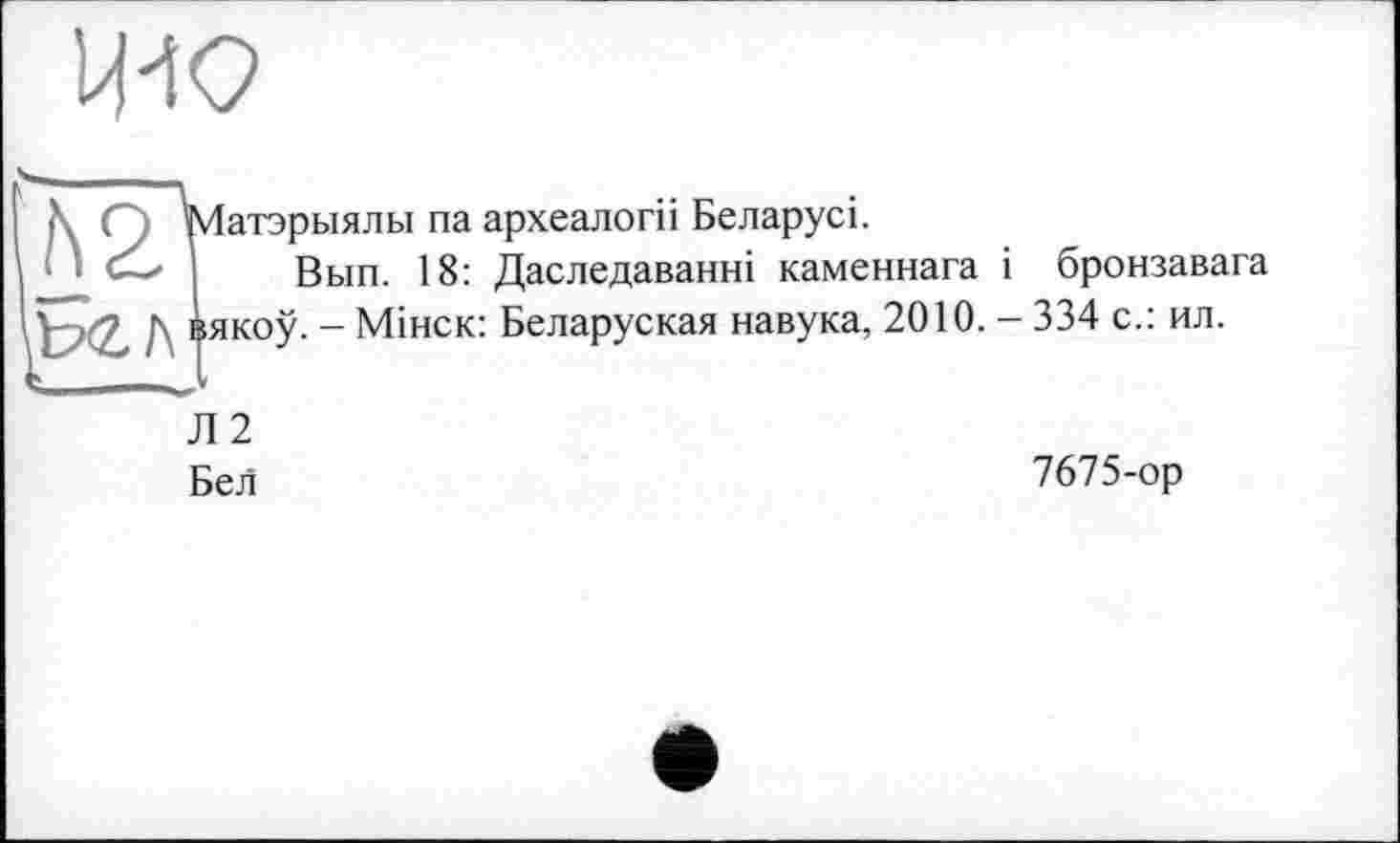 ﻿що
<\ С Матэрыялы па археалогіі Беларусь
\ I Вып. 18: Даследаванні каменнага і бронзавага IV Д Іякоу. - Мінск: Беларуская навука, 2010. - 334 с.: ил.
Л2
Бел
7675-ор